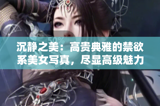 沉靜之美：高貴典雅的禁欲系美女寫真，盡顯高級魅力