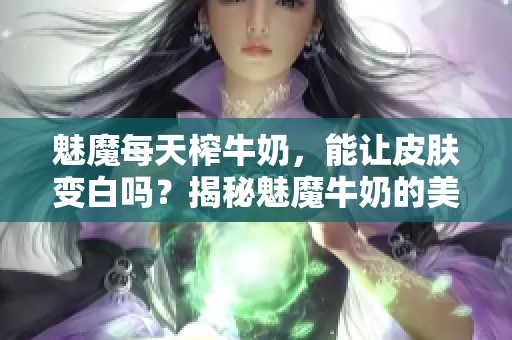 魅魔每天榨牛奶，能讓皮膚變白嗎？揭秘魅魔牛奶的美白功效