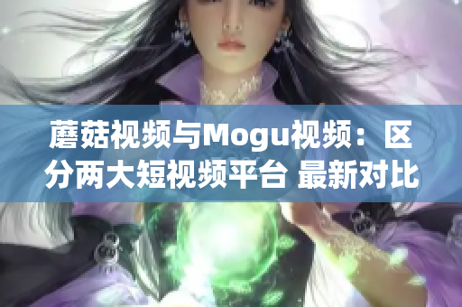 蘑菇視頻與Mogu視頻：區(qū)分兩大短視頻平臺 最新對比