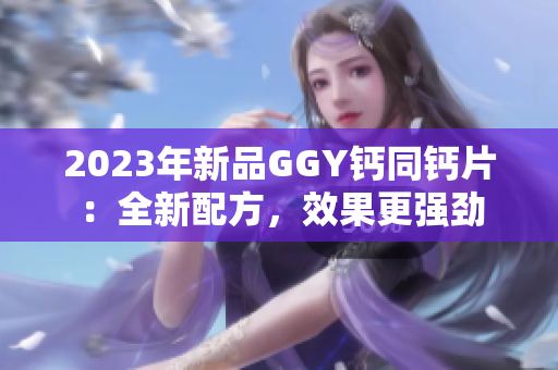 2023年新品GGY鈣同鈣片：全新配方，效果更強(qiáng)勁