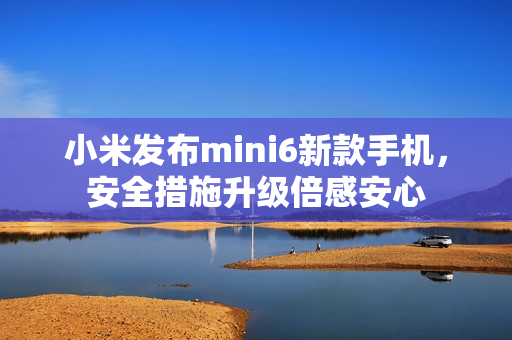 小米發(fā)布mini6新款手機(jī)，安全措施升級倍感安心