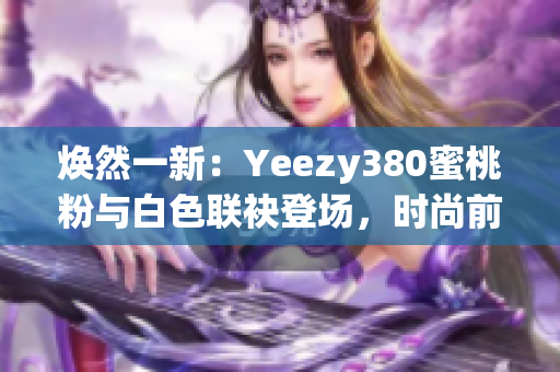 煥然一新：Yeezy380蜜桃粉與白色聯(lián)袂登場(chǎng)，時(shí)尚前沿再掀風(fēng)潮