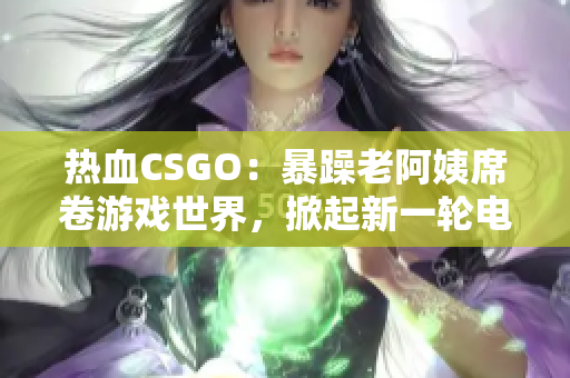 熱血CSGO：暴躁老阿姨席卷游戲世界，掀起新一輪電競風暴