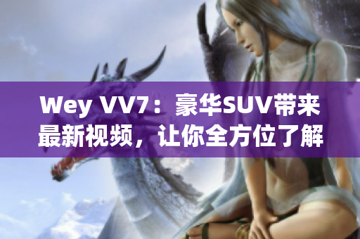 Wey VV7：豪華SUV帶來最新視頻，讓你全方位了解這款霸道座駕！