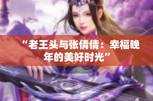 “老王頭與張倩倩：幸福晚年的美好時(shí)光”