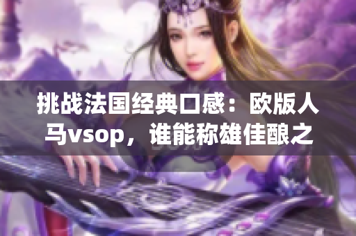 挑戰(zhàn)法國經(jīng)典口感：歐版人馬vsop，誰能稱雄佳釀之爭？