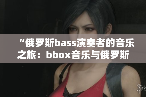 “俄羅斯bass演奏者的音樂之旅：bbox音樂與俄羅斯文化的完美交融”