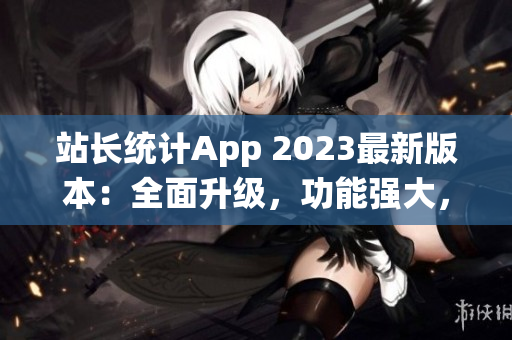 站長統(tǒng)計App 2023最新版本：全面升級，功能強大，用戶體驗再提升