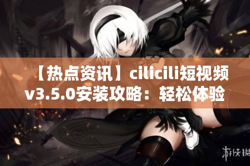 【熱點(diǎn)資訊】cilicili短視頻v3.5.0安裝攻略：輕松體驗(yàn)最新版本的安裝步驟及注意事項(xiàng)