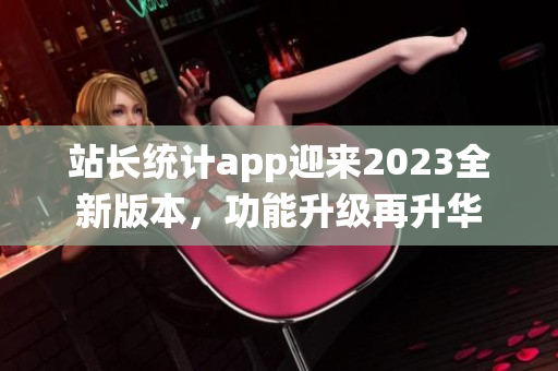 站長統(tǒng)計(jì)app迎來2023全新版本，功能升級(jí)再升華