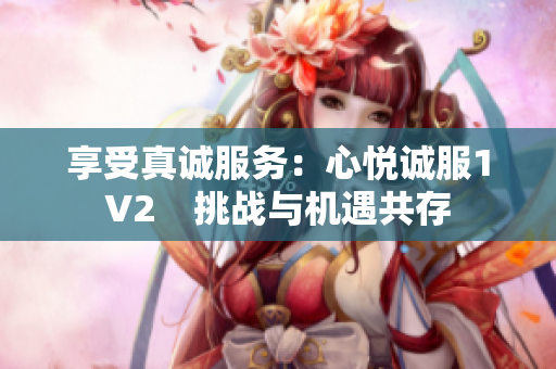 享受真誠服務(wù)：心悅誠服1V2　挑戰(zhàn)與機(jī)遇共存