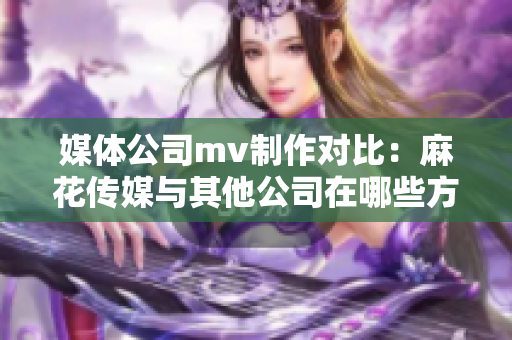 媒體公司mv制作對(duì)比：麻花傳媒與其他公司在哪些方面異同？