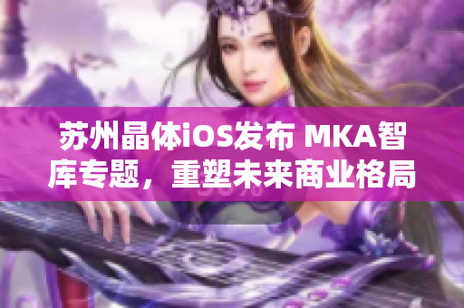 蘇州晶體iOS發(fā)布 MKA智庫專題，重塑未來商業(yè)格局