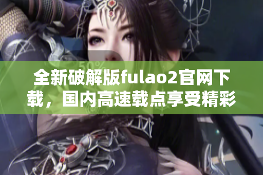 全新破解版fulao2官網(wǎng)下載，國內(nèi)高速載點(diǎn)享受精彩內(nèi)容