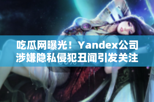 吃瓜網(wǎng)曝光！Yandex公司涉嫌隱私侵犯丑聞引發(fā)關(guān)注