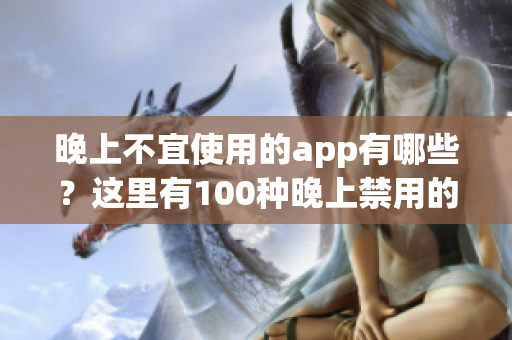 晚上不宜使用的app有哪些？這里有100種晚上禁用的app大全！