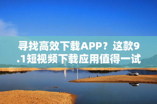 尋找高效下載APP？這款9.1短視頻下載應(yīng)用值得一試