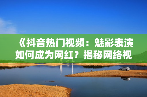 《抖音熱門視頻：魅影表演如何成為網(wǎng)紅？揭秘網(wǎng)絡(luò)視頻美學(xué)魅力》