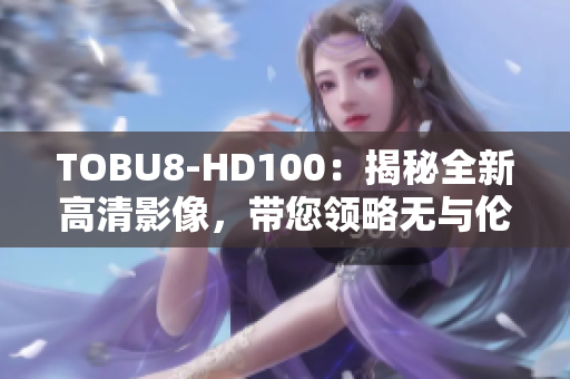 TOBU8-HD100：揭秘全新高清影像，帶您領(lǐng)略無與倫比的視聽盛宴