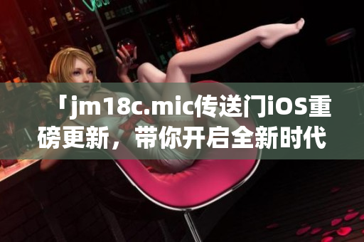 「jm18c.mic傳送門iOS重磅更新，帶你開啟全新時(shí)代」