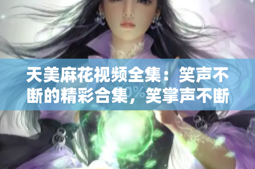 天美麻花視頻全集：笑聲不斷的精彩合集，笑掌聲不斷的精彩幕后大揭秘