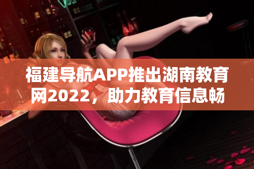 福建導(dǎo)航APP推出湖南教育網(wǎng)2022，助力教育信息暢通 