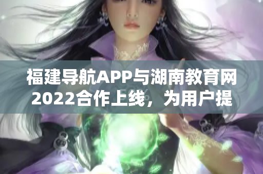 福建導航APP與湖南教育網2022合作上線，為用戶提供更多教育資訊