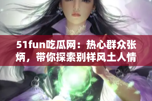 51fun吃瓜網：熱心群眾張炳，帶你探索別樣風土人情