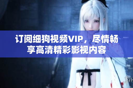 訂閱細(xì)狗視頻VIP，盡情暢享高清精彩影視內(nèi)容