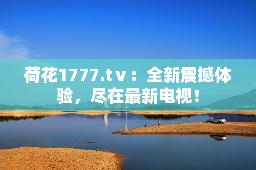 荷花1777.tⅴ：全新震撼體驗(yàn)，盡在最新電視！