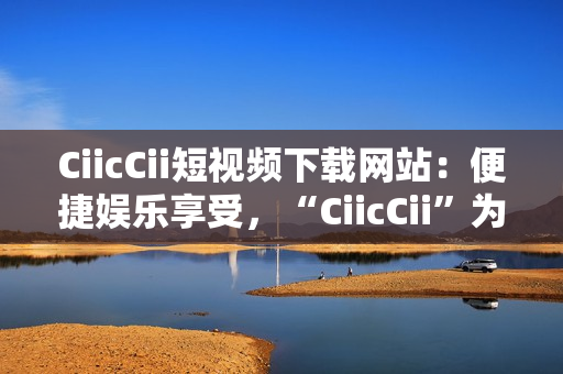 CiicCii短視頻下載網(wǎng)站：便捷娛樂享受，“CiicCii”為你打造快樂視頻時(shí)光