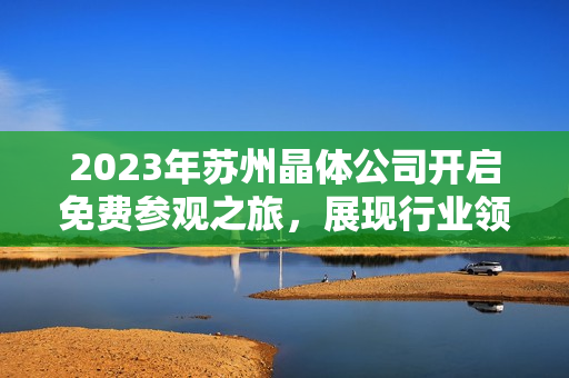 2023年蘇州晶體公司開啟免費(fèi)參觀之旅，展現(xiàn)行業(yè)領(lǐng)先技術(shù)及創(chuàng)新成果